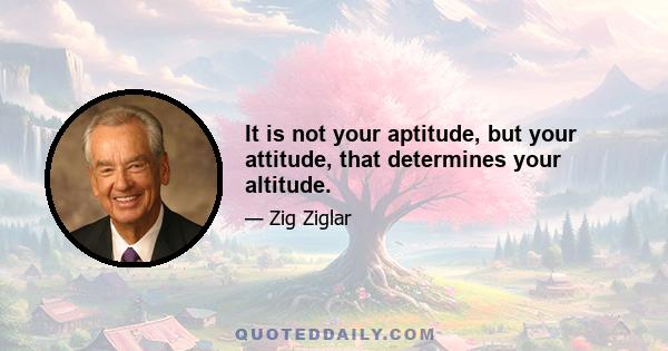 It is not your aptitude, but your attitude, that determines your altitude.