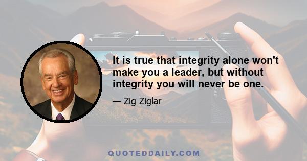 It is true that integrity alone won't make you a leader, but without integrity you will never be one.