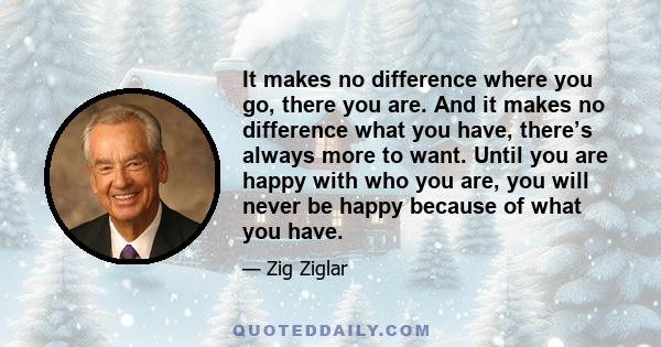 It makes no difference where you go, there you are. And it makes no difference what you have, there’s always more to want. Until you are happy with who you are, you will never be happy because of what you have.