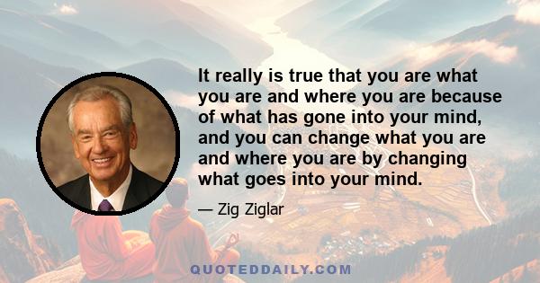 It really is true that you are what you are and where you are because of what has gone into your mind, and you can change what you are and where you are by changing what goes into your mind.