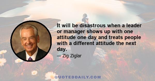 It will be disastrous when a leader or manager shows up with one attitude one day and treats people with a different attitude the next day.