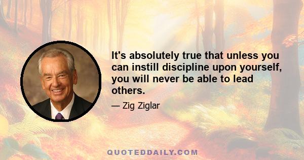 It's absolutely true that unless you can instill discipline upon yourself, you will never be able to lead others.