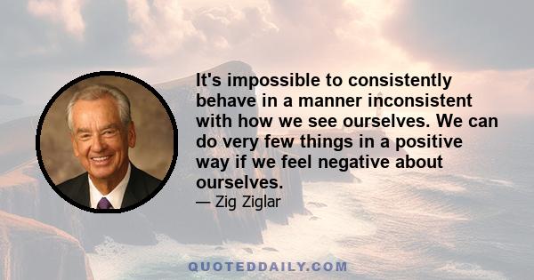 It's impossible to consistently behave in a manner inconsistent with how we see ourselves. We can do very few things in a positive way if we feel negative about ourselves.