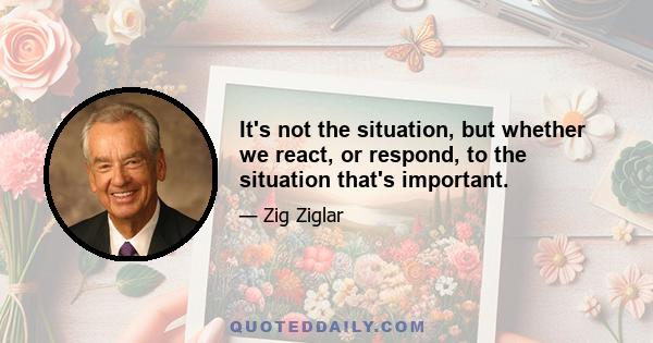 It's not the situation, but whether we react, or respond, to the situation that's important.