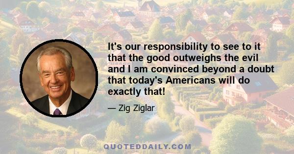 It's our responsibility to see to it that the good outweighs the evil and I am convinced beyond a doubt that today's Americans will do exactly that!