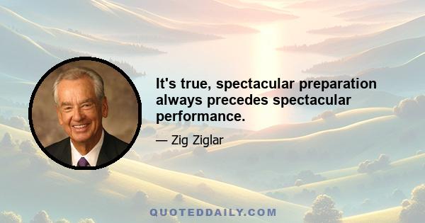 It's true, spectacular preparation always precedes spectacular performance.