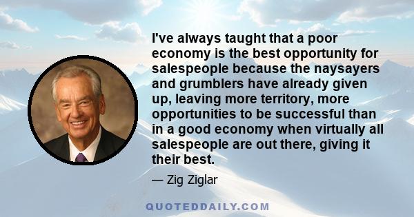 I've always taught that a poor economy is the best opportunity for salespeople because the naysayers and grumblers have already given up, leaving more territory, more opportunities to be successful than in a good