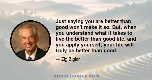 Just saying you are better than good won't make it so. But, when you understand what it takes to live the better than good life, and you apply yourself, your life will truly be better than good.