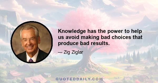 Knowledge has the power to help us avoid making bad choices that produce bad results.