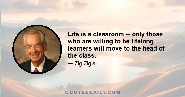 Life is a classroom -- only those who are willing to be lifelong learners will move to the head of the class.