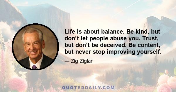 Life is about balance. Be kind, but don’t let people abuse you. Trust, but don’t be deceived. Be content, but never stop improving yourself.