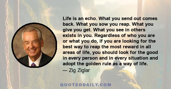 Life is an echo. What you send out comes back. What you sow you reap. What you give you get. What you see in others exists in you. Regardless of who you are or what you do, if you are looking for the best way to reap