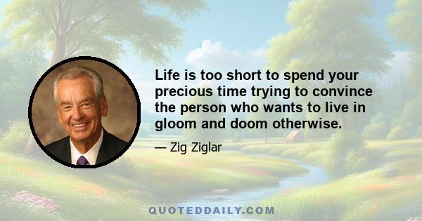 Life is too short to spend your precious time trying to convince the person who wants to live in gloom and doom otherwise.