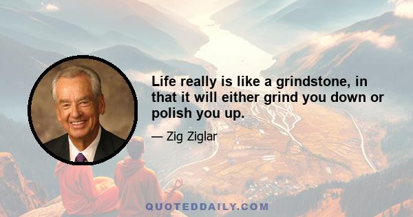 Life really is like a grindstone, in that it will either grind you down or polish you up.