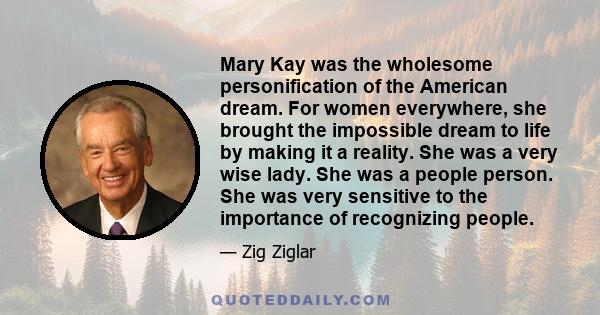 Mary Kay was the wholesome personification of the American dream. For women everywhere, she brought the impossible dream to life by making it a reality. She was a very wise lady. She was a people person. She was very