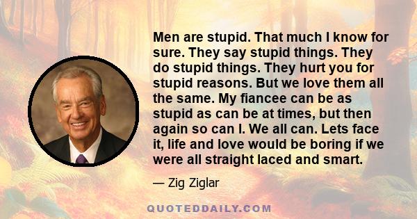 Men are stupid. That much I know for sure. They say stupid things. They do stupid things. They hurt you for stupid reasons. But we love them all the same. My fiancee can be as stupid as can be at times, but then again