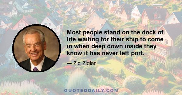 Most people stand on the dock of life waiting for their ship to come in when deep down inside they know it has never left port.