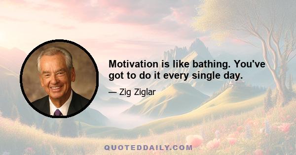 Motivation is like bathing. You've got to do it every single day.