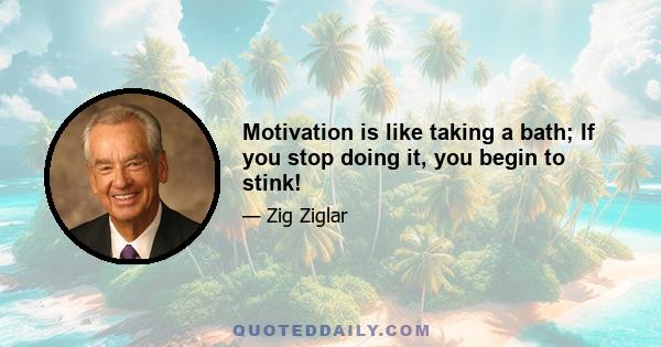 Motivation is like taking a bath; If you stop doing it, you begin to stink!