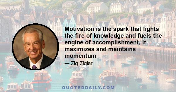 Motivation is the spark that lights the fire of knowledge and fuels the engine of accomplishment, it maximizes and maintains momentum