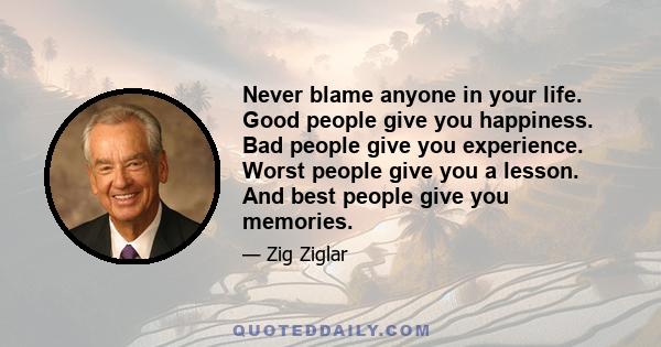 Never blame anyone in your life. Good people give you happiness. Bad people give you experience. Worst people give you a lesson. And best people give you memories.