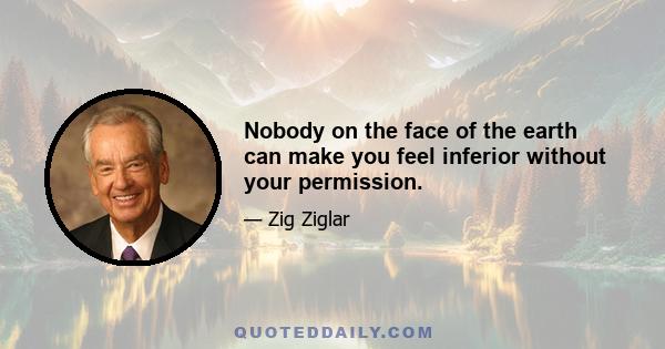 Nobody on the face of the earth can make you feel inferior without your permission.