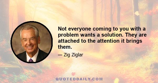 Not everyone coming to you with a problem wants a solution. They are attached to the attention it brings them.