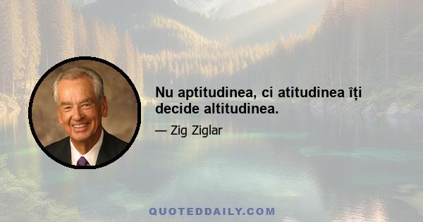 Nu aptitudinea, ci atitudinea îți decide altitudinea.