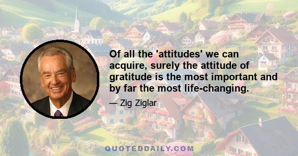 Of all the 'attitudes' we can acquire, surely the attitude of gratitude is the most important and by far the most life-changing.