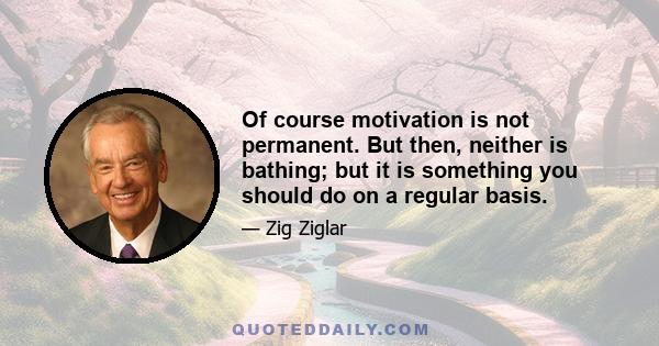 Of course motivation is not permanent. But then, neither is bathing; but it is something you should do on a regular basis.