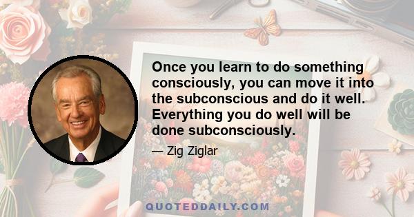 Once you learn to do something consciously, you can move it into the subconscious and do it well. Everything you do well will be done subconsciously.