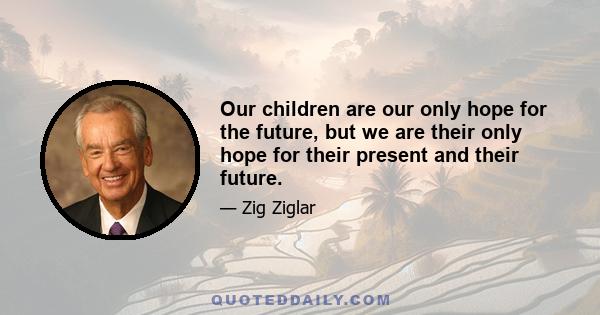 Our children are our only hope for the future, but we are their only hope for their present and their future.