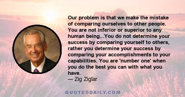 Our problem is that we make the mistake of comparing ourselves to other people. You are not inferior or superior to any human being...You do not determine your success by comparing yourself to others, rather you