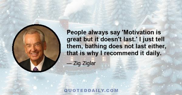 People always say 'Motivation is great but it doesn't last.' I just tell them, bathing does not last either, that is why I recommend it daily.