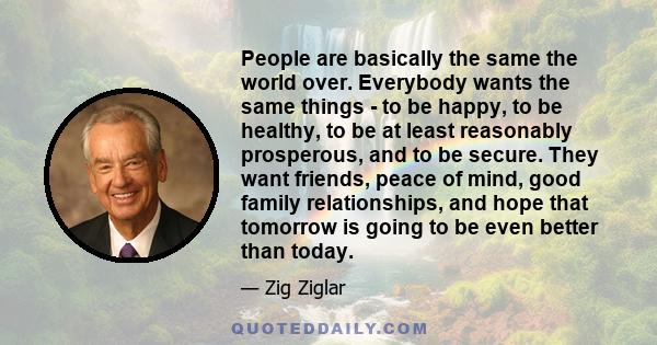 People are basically the same the world over. Everybody wants the same things - to be happy, to be healthy, to be at least reasonably prosperous, and to be secure. They want friends, peace of mind, good family