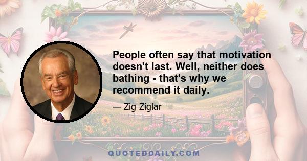 People often say that motivation doesn't last. Well, neither does bathing - that's why we recommend it daily.