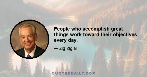 People who accomplish great things work toward their objectives every day.