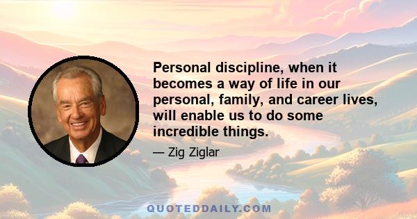 Personal discipline, when it becomes a way of life in our personal, family, and career lives, will enable us to do some incredible things.