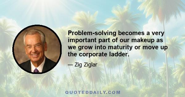 Problem-solving becomes a very important part of our makeup as we grow into maturity or move up the corporate ladder.