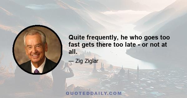 Quite frequently, he who goes too fast gets there too late - or not at all.