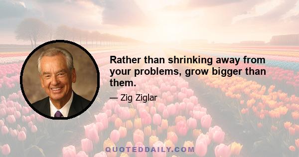 Rather than shrinking away from your problems, grow bigger than them.