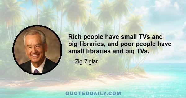 Rich people have small TVs and big libraries, and poor people have small libraries and big TVs.