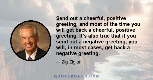 Send out a cheerful, positive greeting, and most of the time you will get back a cheerful, positive greeting. It's also true that if you send out a negative greeting, you will, in most cases, get back a negative