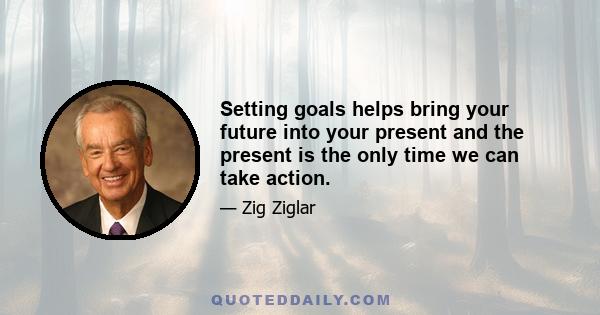 Setting goals helps bring your future into your present and the present is the only time we can take action.