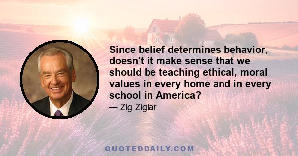 Since belief determines behavior, doesn't it make sense that we should be teaching ethical, moral values in every home and in every school in America?