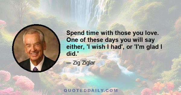 Spend time with those you love. One of these days you will say either, 'I wish I had', or 'I'm glad I did.'