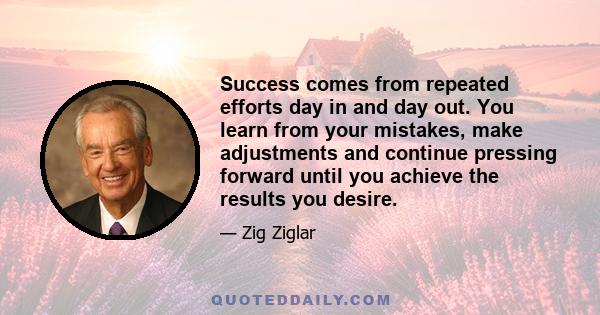 Success comes from repeated efforts day in and day out. You learn from your mistakes, make adjustments and continue pressing forward until you achieve the results you desire.