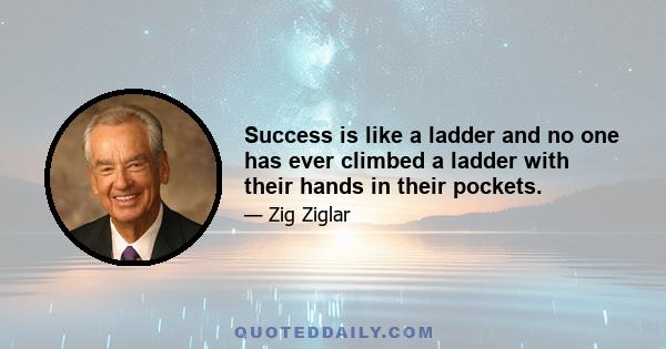 Success is like a ladder and no one has ever climbed a ladder with their hands in their pockets.