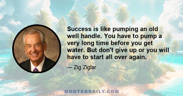 Success is like pumping an old well handle. You have to pump a very long time before you get water. But don't give up or you will have to start all over again.