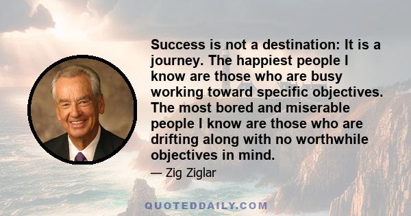 Success is not a destination: It is a journey. The happiest people I know are those who are busy working toward specific objectives. The most bored and miserable people I know are those who are drifting along with no